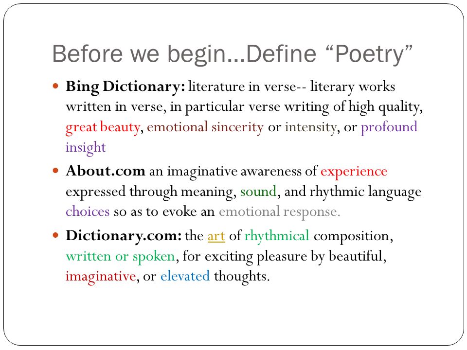 Before we begin…Define Poetry Bing Dictionary: literature in verse-- literary works written in verse, in particular verse writing of high quality, great beauty, emotional sincerity or intensity, or profound insight About.com an imaginative awareness of experience expressed through meaning, sound, and rhythmic language choices so as to evoke an emotional response.
