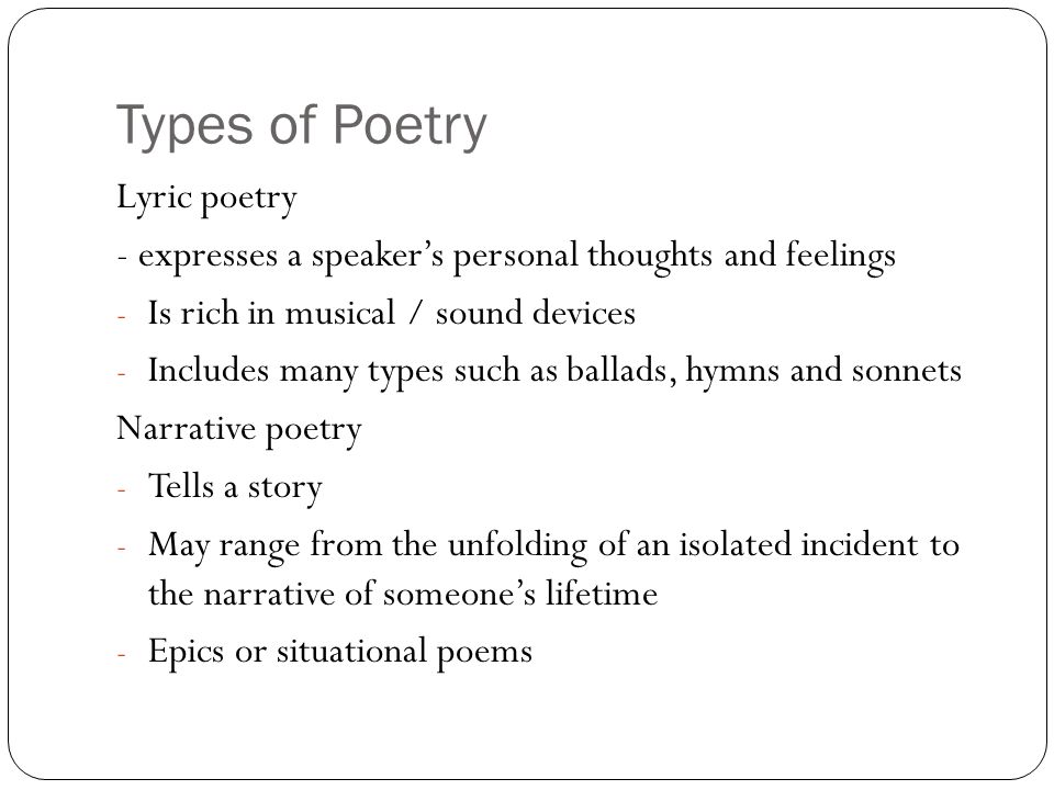 Types of Poetry Lyric poetry - expresses a speaker’s personal thoughts and feelings - Is rich in musical / sound devices - Includes many types such as ballads, hymns and sonnets Narrative poetry - Tells a story - May range from the unfolding of an isolated incident to the narrative of someone’s lifetime - Epics or situational poems
