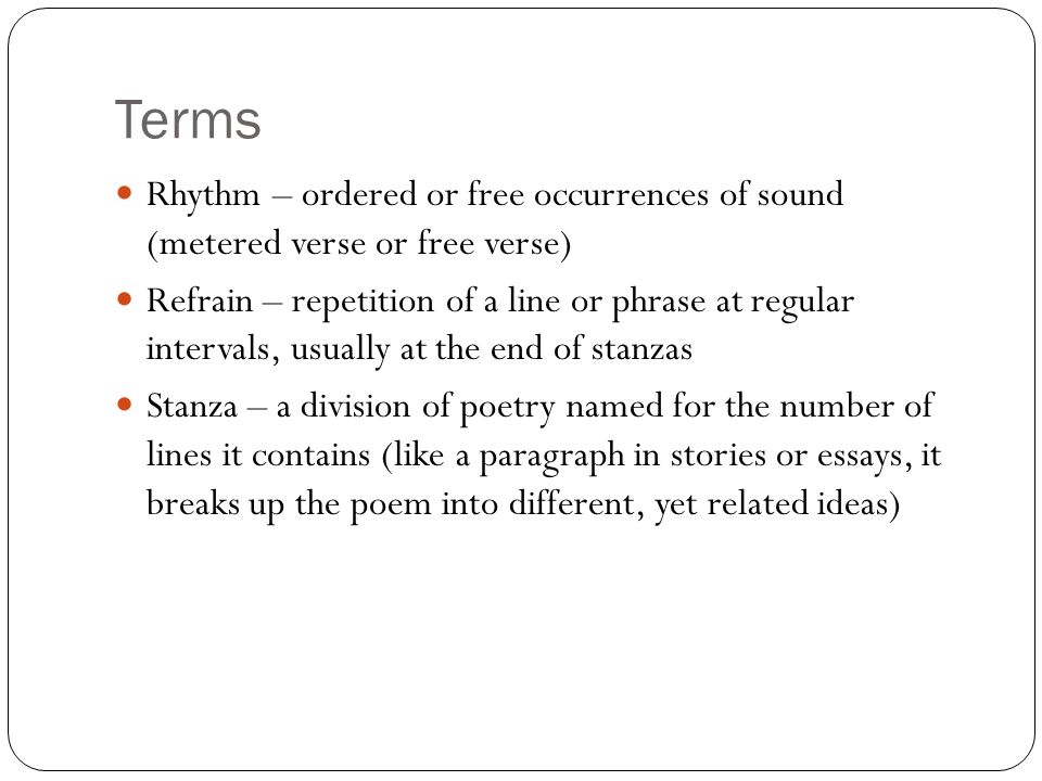 Terms Rhythm – ordered or free occurrences of sound (metered verse or free verse) Refrain – repetition of a line or phrase at regular intervals, usually at the end of stanzas Stanza – a division of poetry named for the number of lines it contains (like a paragraph in stories or essays, it breaks up the poem into different, yet related ideas)