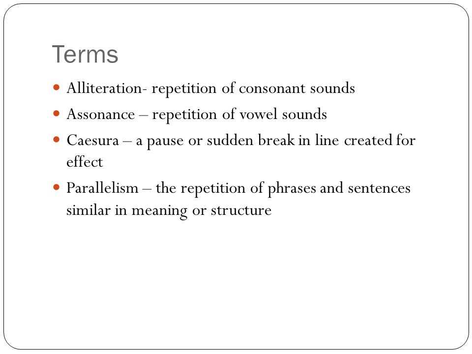 Terms Alliteration- repetition of consonant sounds Assonance – repetition of vowel sounds Caesura – a pause or sudden break in line created for effect Parallelism – the repetition of phrases and sentences similar in meaning or structure