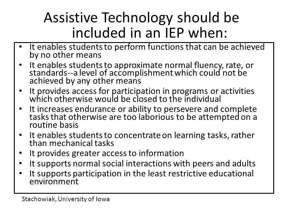 Assistive Technology should be included in an IEP when: It enables students to perform functions that can be achieved by no other means It enables students to approximate normal fluency, rate, or standards--a level of accomplishment which could not be achieved by any other means It provides access for participation in programs or activities which otherwise would be closed to the individual It increases endurance or ability to persevere and complete tasks that otherwise are too laborious to be attempted on a routine basis It enables students to concentrate on learning tasks, rather than mechanical tasks It provides greater access to information It supports normal social interactions with peers and adults It supports participation in the least restrictive educational environment Stachowiak, University of Iowa