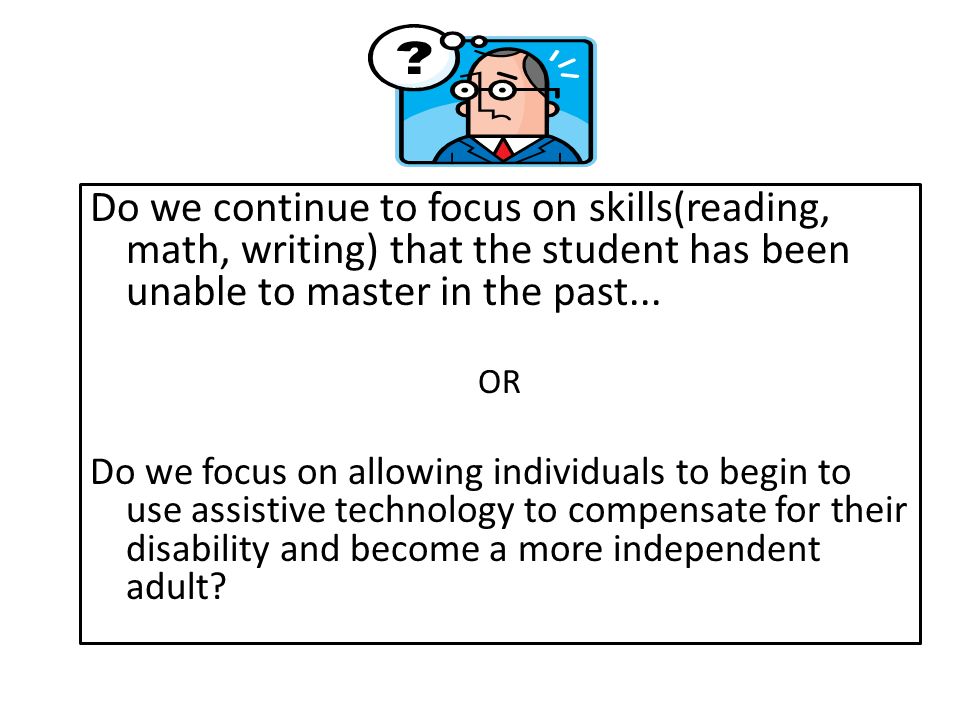 Do we continue to focus on skills(reading, math, writing) that the student has been unable to master in the past...