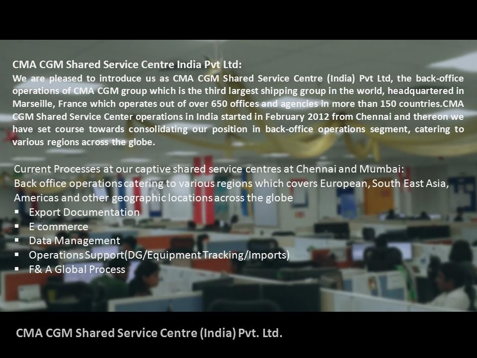 CMA CGM Shared Service Centre India Pvt Ltd: We are pleased to introduce us as CMA CGM Shared Service Centre (India) Pvt Ltd, the back-office operations of CMA CGM group which is the third largest shipping group in the world, headquartered in Marseille, France which operates out of over 650 offices and agencies in more than 150 countries.CMA CGM Shared Service Center operations in India started in February 2012 from Chennai and thereon we have set course towards consolidating our position in back-office operations segment, catering to various regions across the globe.