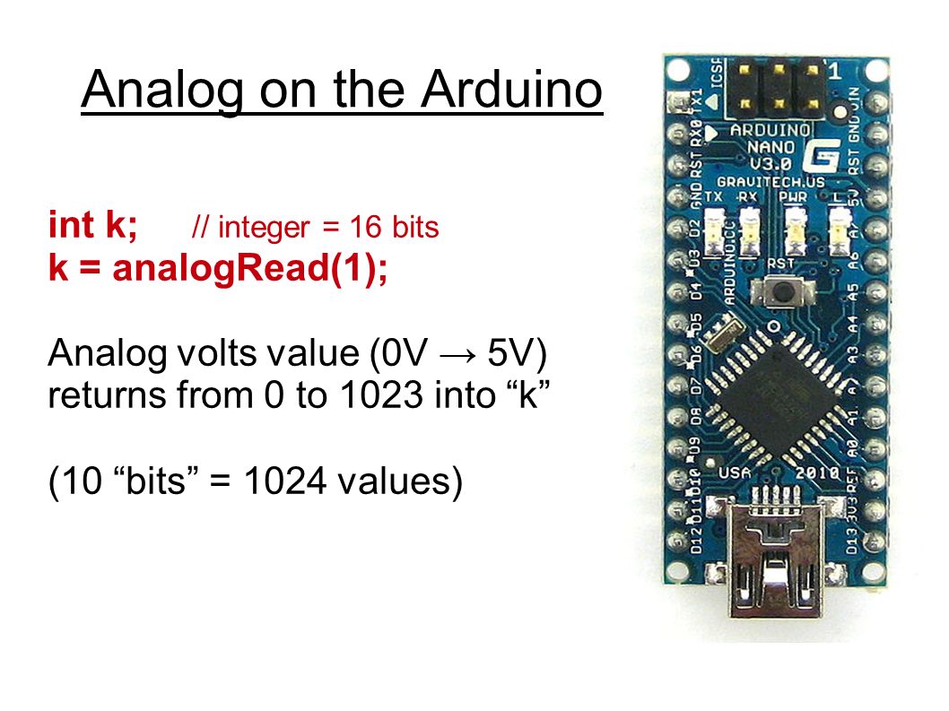 Analog on the Arduino int k; // integer = 16 bits k = analogRead(1); Analog volts value (0V → 5V) returns from 0 to 1023 into k (10 bits = 1024 values)