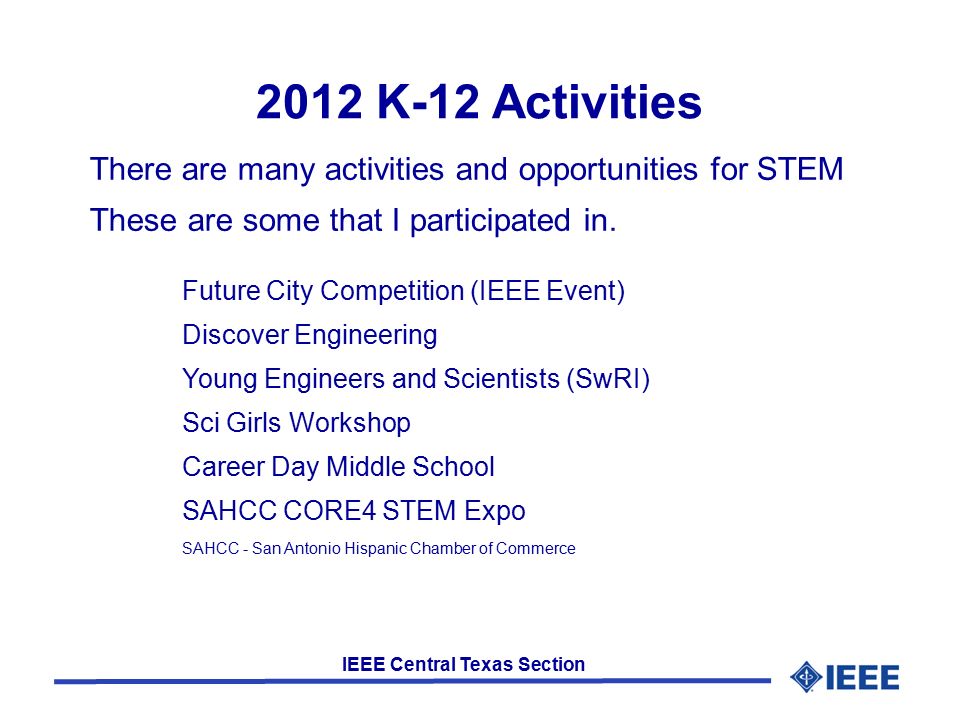 IEEE Central Texas Section 2012 K-12 Activities Future City Competition (IEEE Event) Discover Engineering Young Engineers and Scientists (SwRI) Sci Girls Workshop Career Day Middle School SAHCC CORE4 STEM Expo SAHCC - San Antonio Hispanic Chamber of Commerce There are many activities and opportunities for STEM These are some that I participated in.