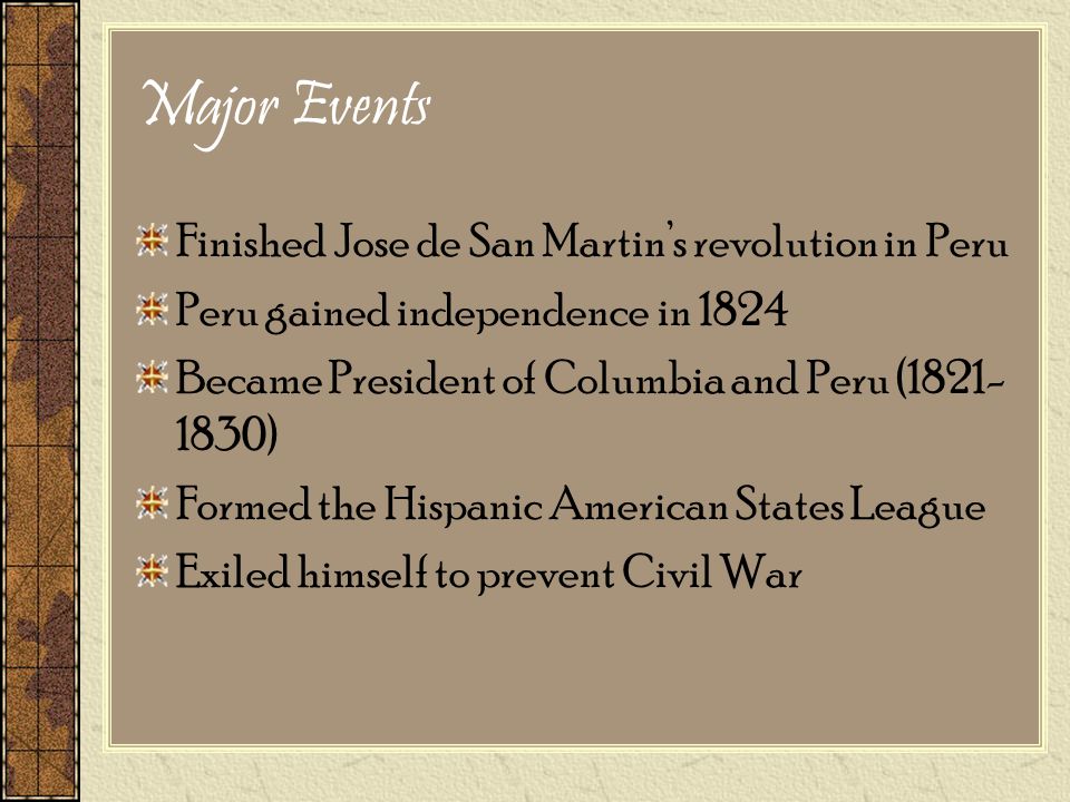Major Events Finished Jose de San Martin’s revolution in Peru Peru gained independence in 1824 Became President of Columbia and Peru ( ) Formed the Hispanic American States League Exiled himself to prevent Civil War