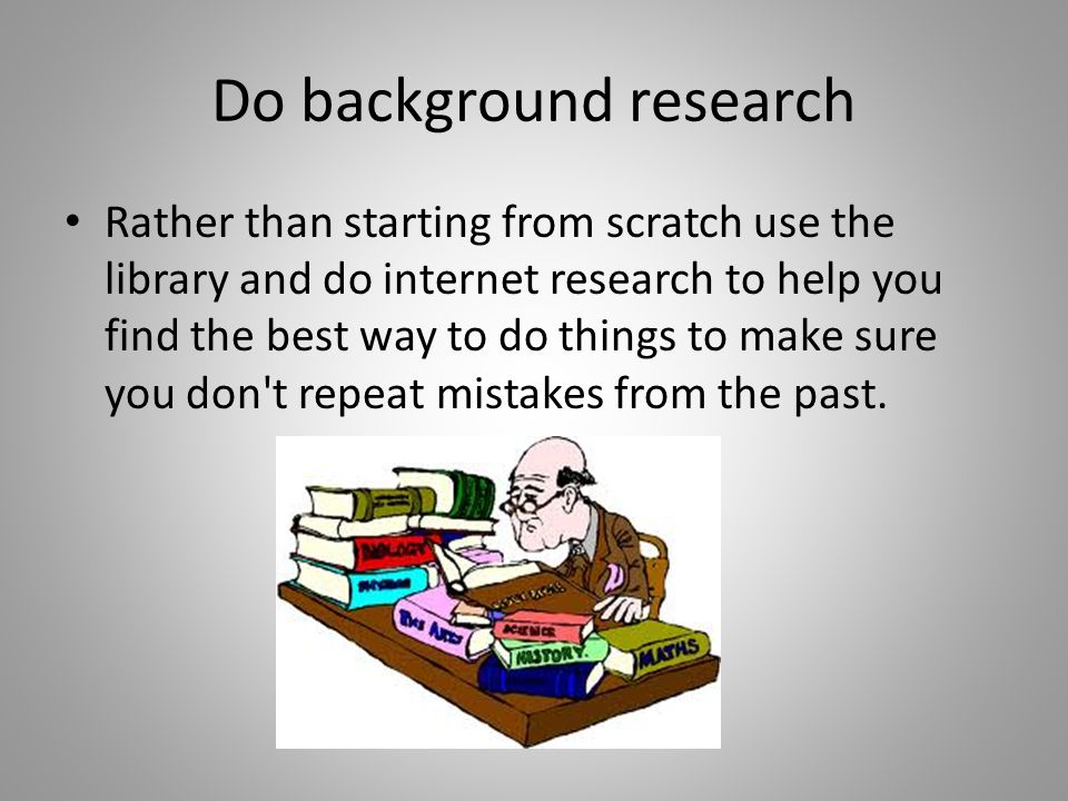 Do background research Rather than starting from scratch use the library and do internet research to help you find the best way to do things to make sure you don t repeat mistakes from the past.