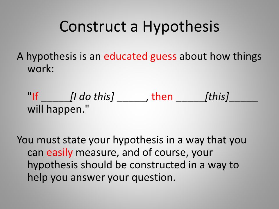 Construct a Hypothesis A hypothesis is an educated guess about how things work: If _____[I do this] _____, then _____[this]_____ will happen. You must state your hypothesis in a way that you can easily measure, and of course, your hypothesis should be constructed in a way to help you answer your question.
