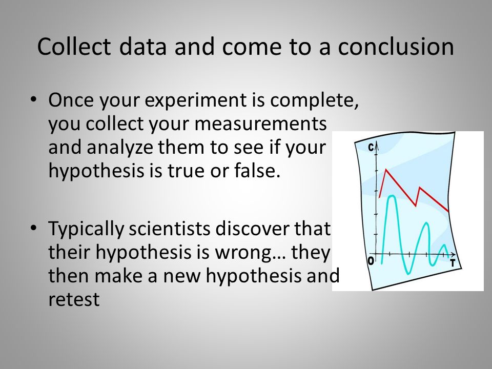 Collect data and come to a conclusion Once your experiment is complete, you collect your measurements and analyze them to see if your hypothesis is true or false.