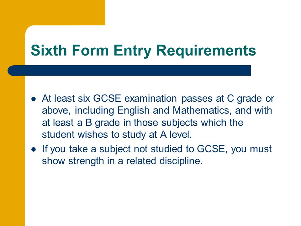 Sixth Form Entry Requirements At least six GCSE examination passes at C grade or above, including English and Mathematics, and with at least a B grade in those subjects which the student wishes to study at A level.