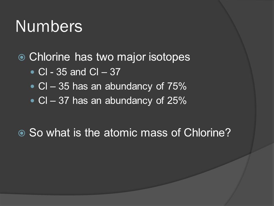 Numbers  Chlorine has two major isotopes Cl - 35 and Cl – 37 Cl – 35 has an abundancy of 75% Cl – 37 has an abundancy of 25%  So what is the atomic mass of Chlorine