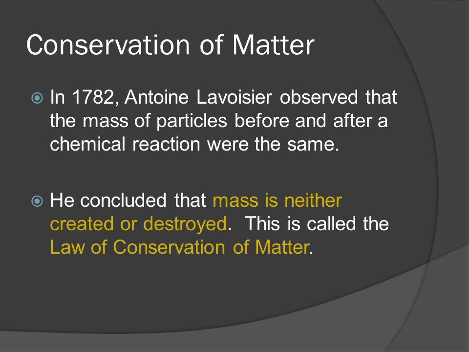Conservation of Matter  In 1782, Antoine Lavoisier observed that the mass of particles before and after a chemical reaction were the same.