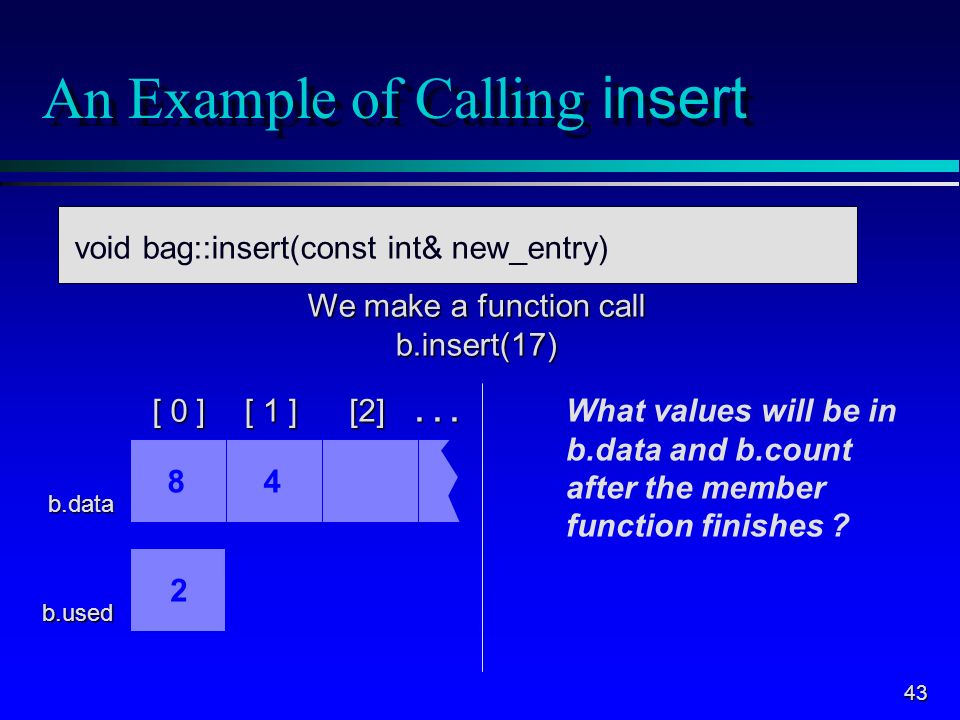 43 An Example of Calling insert void Bag::insert(int new_entry) b.data b.used We make a function call b.insert(17) What values will be in b.data and b.count after the member function finishes .