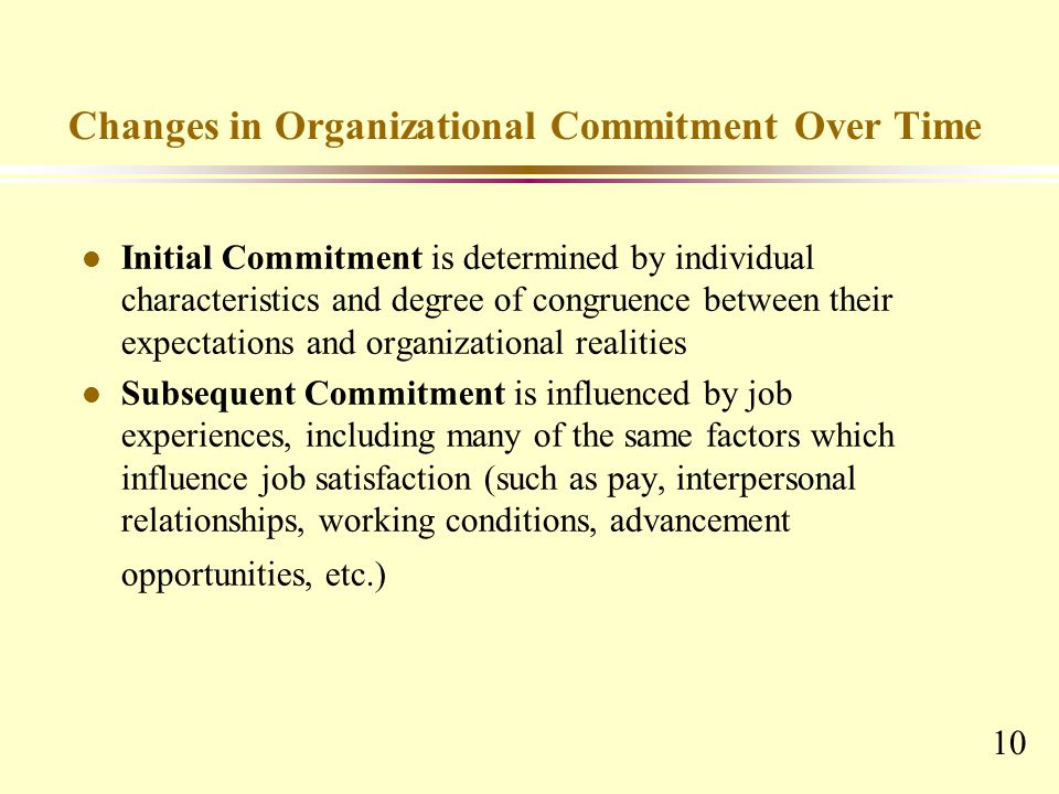 10 Changes in Organizational Commitment Over Time l Initial Commitment is determined by individual characteristics and degree of congruence between their expectations and organizational realities Subsequent Commitment is influenced by job experiences, including many of the same factors which influence job satisfaction (such as pay, interpersonal relationships, working conditions, advancement opportunities, etc.)