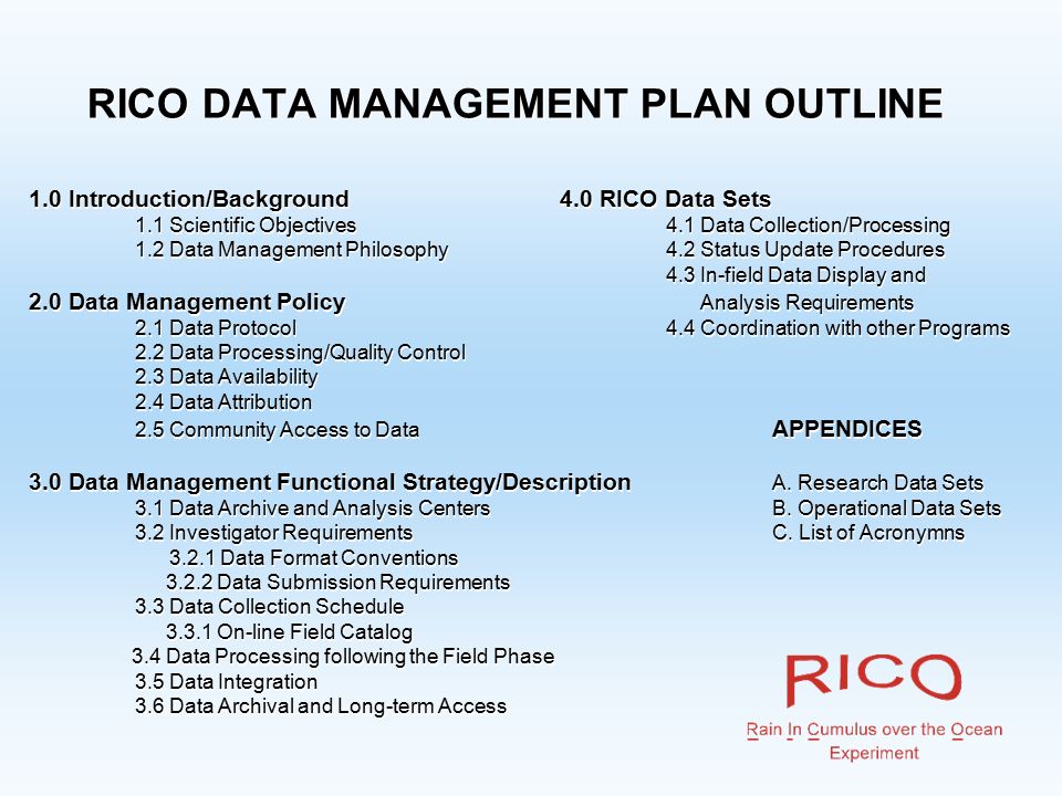 RICO DATA MANAGEMENT PLAN OUTLINE 1.0 Introduction/Background4.0 RICO Data Sets 1.1 Scientific Objectives4.1 Data Collection/Processing 1.2 Data Management Philosophy4.2 Status Update Procedures 4.3 In-field Data Display and 2.0 Data Management Policy Analysis Requirements 2.1 Data Protocol4.4 Coordination with other Programs 2.2 Data Processing/Quality Control 2.3 Data Availability 2.4 Data Attribution 2.5 Community Access to Data APPENDICES 3.0 Data Management Functional Strategy/Description A.