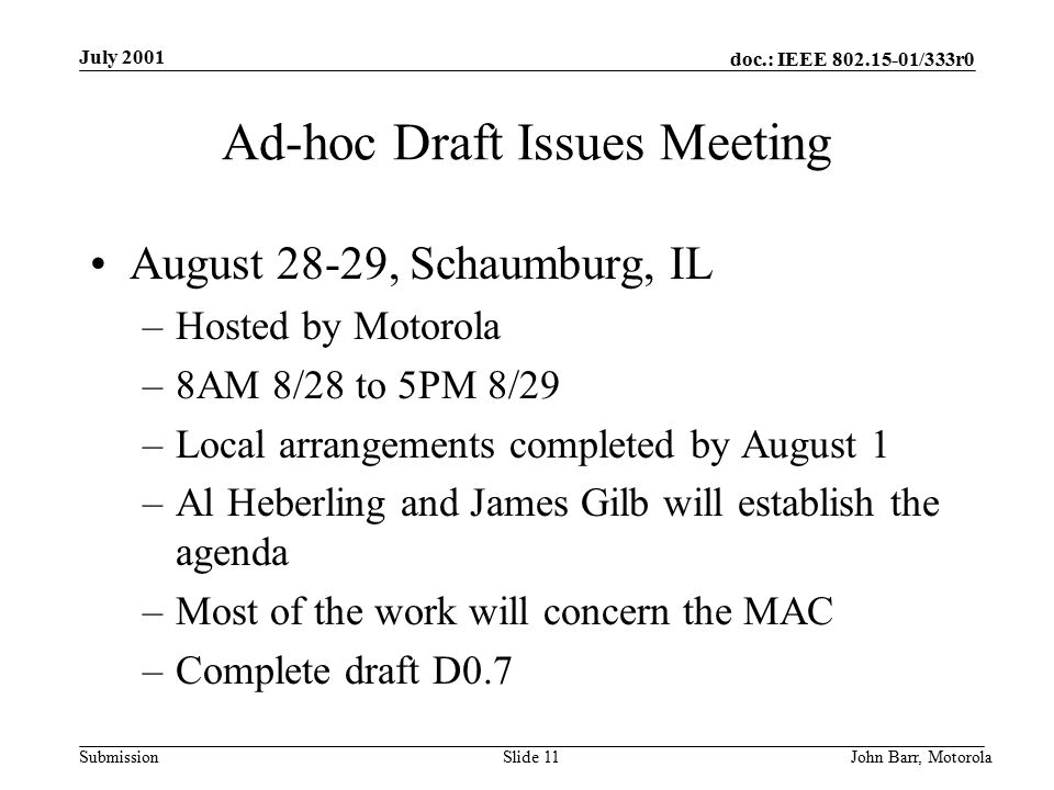 doc.: IEEE /333r0 Submission July 2001 John Barr, MotorolaSlide 11 Ad-hoc Draft Issues Meeting August 28-29, Schaumburg, IL –Hosted by Motorola –8AM 8/28 to 5PM 8/29 –Local arrangements completed by August 1 –Al Heberling and James Gilb will establish the agenda –Most of the work will concern the MAC –Complete draft D0.7