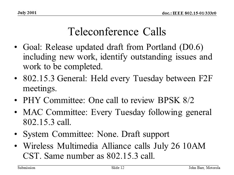 doc.: IEEE /333r0 Submission July 2001 John Barr, MotorolaSlide 12 Teleconference Calls Goal: Release updated draft from Portland (D0.6) including new work, identify outstanding issues and work to be completed.