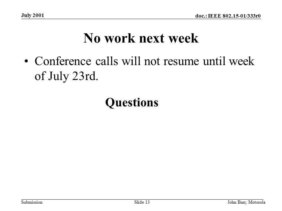 doc.: IEEE /333r0 Submission July 2001 John Barr, MotorolaSlide 13 No work next week Conference calls will not resume until week of July 23rd.