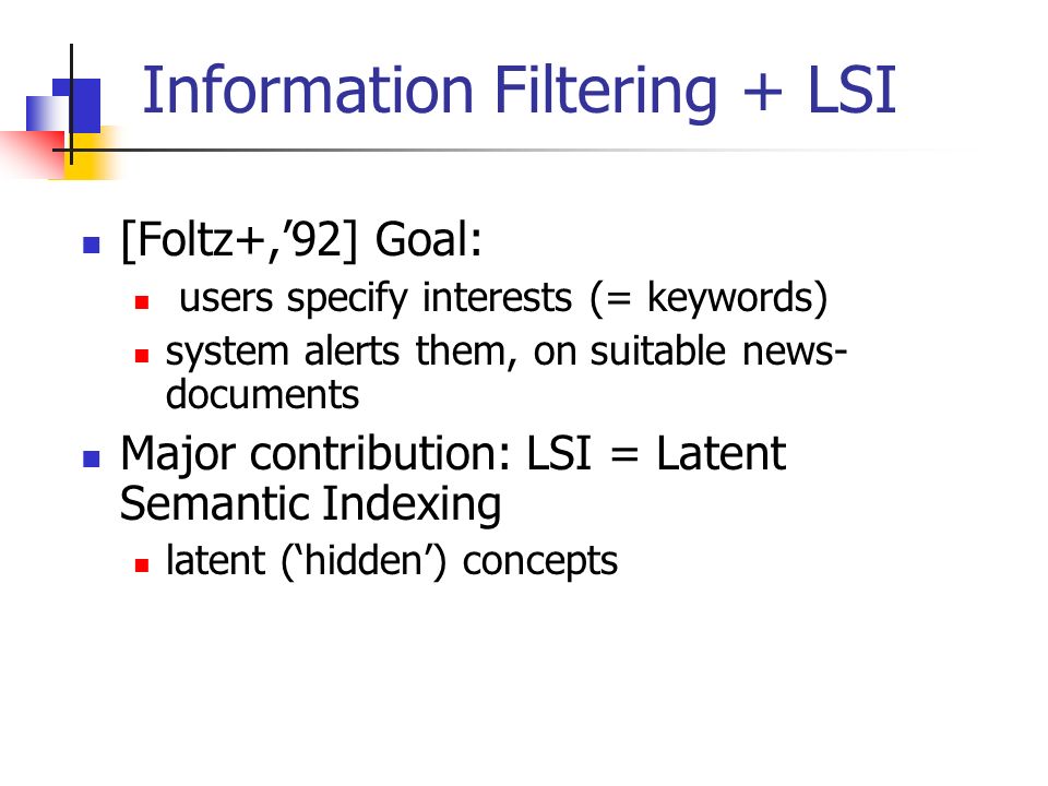 Information Filtering + LSI [Foltz+,’92] Goal: users specify interests (= keywords) system alerts them, on suitable news- documents Major contribution: LSI = Latent Semantic Indexing latent (‘hidden’) concepts