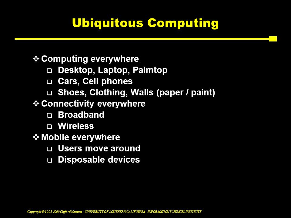 Copyright © Clifford Neuman - UNIVERSITY OF SOUTHERN CALIFORNIA - INFORMATION SCIENCES INSTITUTE Ubiquitous Computing  Computing everywhere  Desktop, Laptop, Palmtop  Cars, Cell phones  Shoes, Clothing, Walls (paper / paint)  Connectivity everywhere  Broadband  Wireless  Mobile everywhere  Users move around  Disposable devices