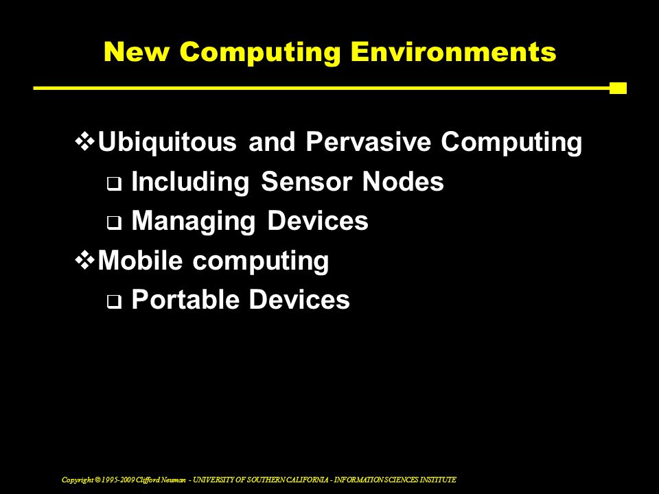 Copyright © Clifford Neuman - UNIVERSITY OF SOUTHERN CALIFORNIA - INFORMATION SCIENCES INSTITUTE New Computing Environments  Ubiquitous and Pervasive Computing  Including Sensor Nodes  Managing Devices  Mobile computing  Portable Devices