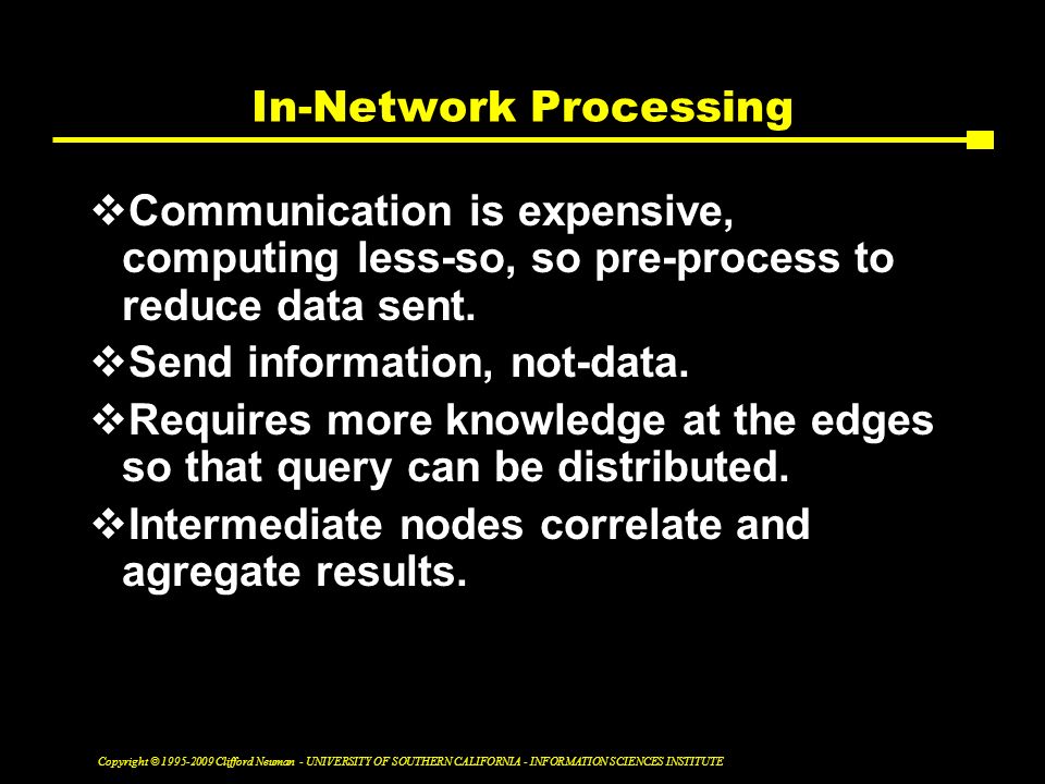 Copyright © Clifford Neuman - UNIVERSITY OF SOUTHERN CALIFORNIA - INFORMATION SCIENCES INSTITUTE In-Network Processing  Communication is expensive, computing less-so, so pre-process to reduce data sent.