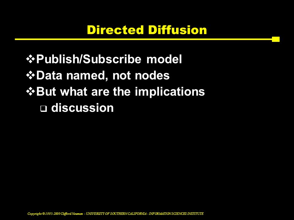 Copyright © Clifford Neuman - UNIVERSITY OF SOUTHERN CALIFORNIA - INFORMATION SCIENCES INSTITUTE Directed Diffusion  Publish/Subscribe model  Data named, not nodes  But what are the implications  discussion