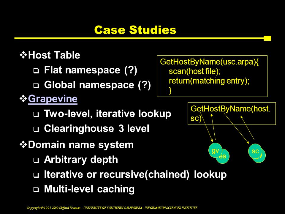 Copyright © Clifford Neuman - UNIVERSITY OF SOUTHERN CALIFORNIA - INFORMATION SCIENCES INSTITUTE Case Studies  Host Table  Flat namespace ( )  Global namespace ( )  Domain name system  Arbitrary depth  Iterative or recursive(chained) lookup  Multi-level caching  Grapevine Grapevine  Two-level, iterative lookup  Clearinghouse 3 level GetHostByName(usc.arpa){ scan(host file); return(matching entry); } GetHostByName(host.
