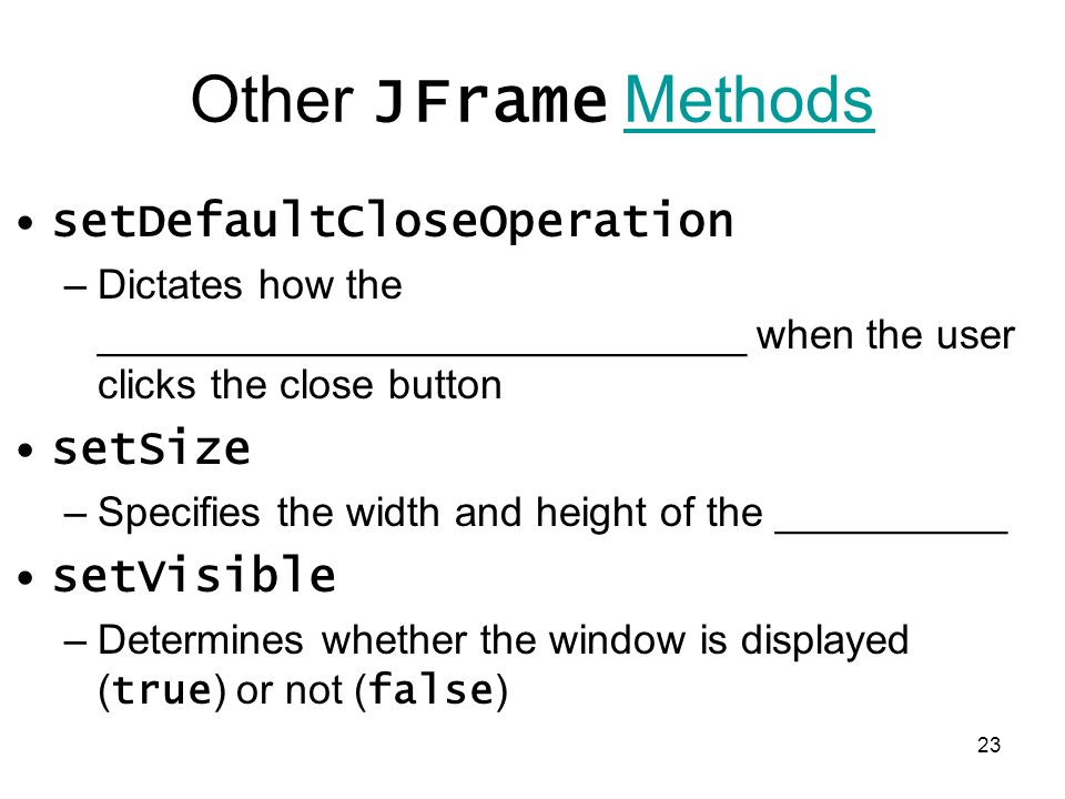 23 Other JFrame MethodsMethods setDefaultCloseOperation –Dictates how the ____________________________ when the user clicks the close button setSize –Specifies the width and height of the __________ setVisible –Determines whether the window is displayed ( true ) or not ( false )