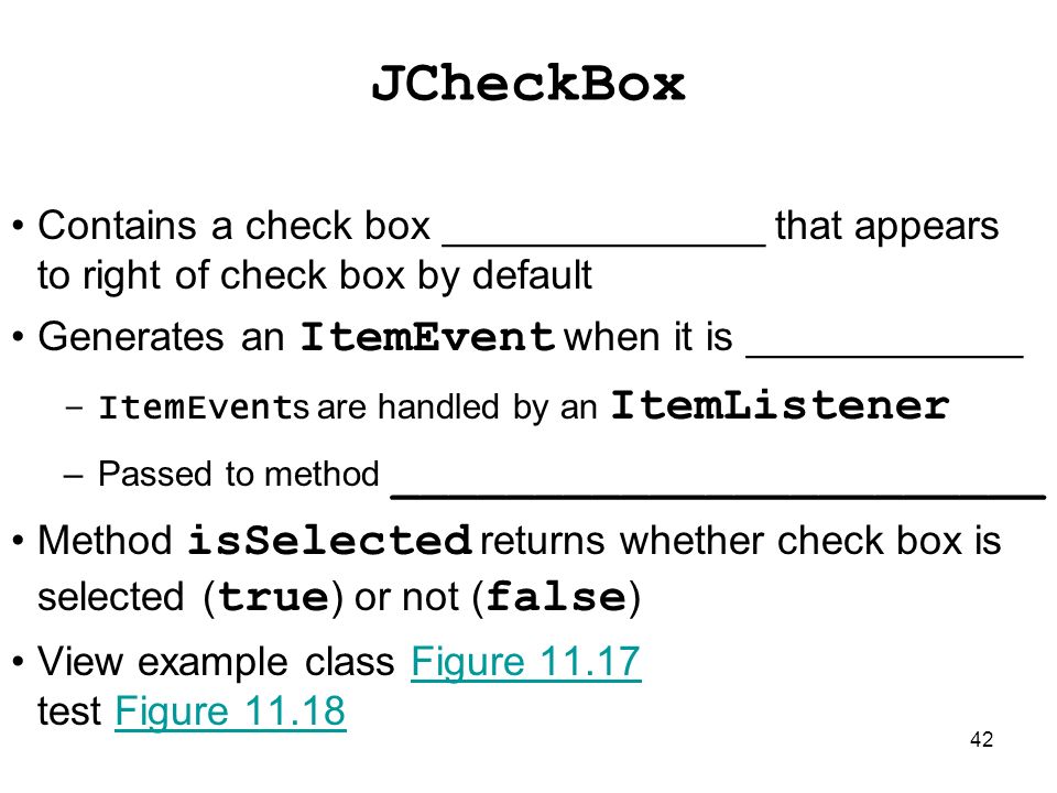 42 JCheckBox Contains a check box ______________ that appears to right of check box by default Generates an ItemEvent when it is ____________ –ItemEvent s are handled by an ItemListener –Passed to method _______________________ Method isSelected returns whether check box is selected ( true ) or not ( false ) View example class Figure test Figure 11.18Figure 11.17Figure 11.18
