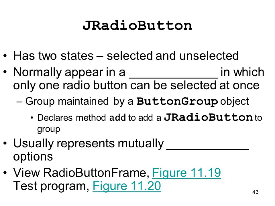 43 JRadioButton Has two states – selected and unselected Normally appear in a _____________ in which only one radio button can be selected at once –Group maintained by a ButtonGroup object Declares method add to add a JRadioButton to group Usually represents mutually ____________ options View RadioButtonFrame, Figure Test program, Figure 11.20Figure 11.19Figure 11.20