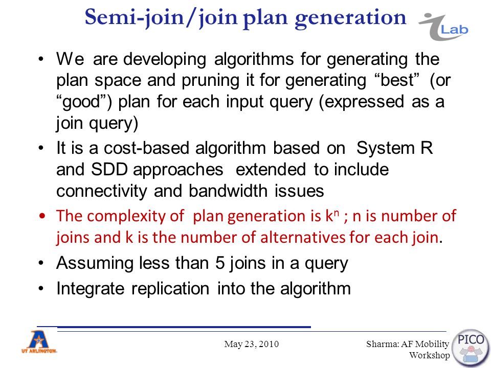Semi-join/join plan generation We are developing algorithms for generating the plan space and pruning it for generating best (or good ) plan for each input query (expressed as a join query) It is a cost-based algorithm based on System R and SDD approaches extended to include connectivity and bandwidth issues The complexity of plan generation is k n ; n is number of joins and k is the number of alternatives for each join.