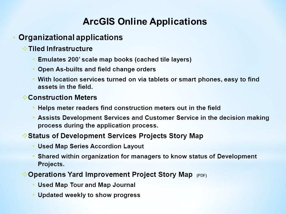 ArcGIS Online Applications Organizational applications  Tiled Infrastructure  Emulates 200’ scale map books (cached tile layers)  Open As-builts and field change orders  With location services turned on via tablets or smart phones, easy to find assets in the field.