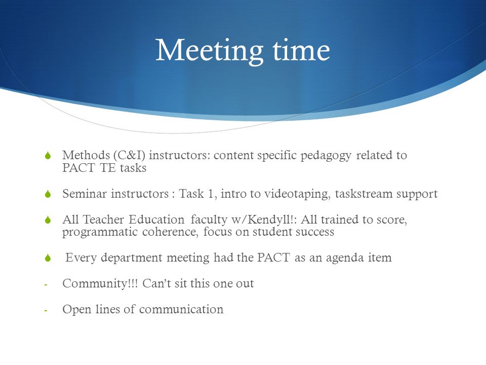 Meeting time  Methods (C&I) instructors: content specific pedagogy related to PACT TE tasks  Seminar instructors : Task 1, intro to videotaping, taskstream support  All Teacher Education faculty w/Kendyll!: All trained to score, programmatic coherence, focus on student success  Every department meeting had the PACT as an agenda item - Community!!.