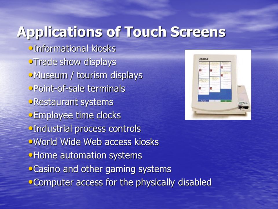 Applications of Touch Screens Applications of Touch Screens Informational kiosks Informational kiosks Trade show displays Trade show displays Museum / tourism displays Museum / tourism displays Point-of-sale terminals Point-of-sale terminals Restaurant systems Restaurant systems Employee time clocks Employee time clocks Industrial process controls Industrial process controls World Wide Web access kiosks World Wide Web access kiosks Home automation systems Home automation systems Casino and other gaming systems Casino and other gaming systems Computer access for the physically disabled Computer access for the physically disabled