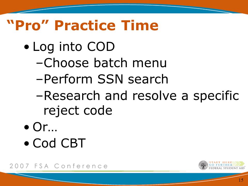 15 Pro Practice Time Log into COD –Choose batch menu –Perform SSN search –Research and resolve a specific reject code Or… Cod CBT