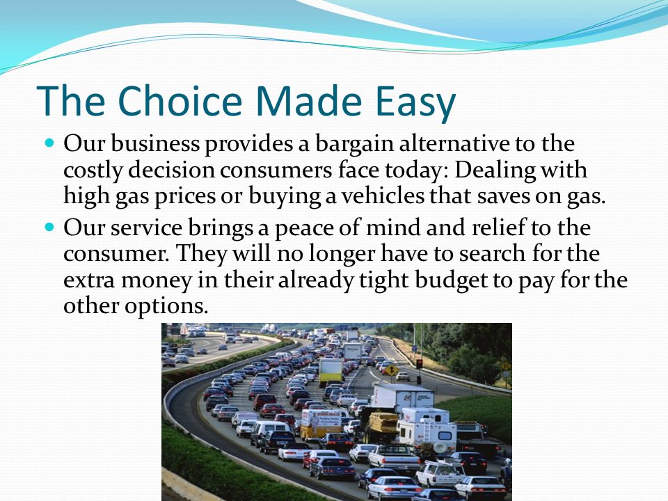 The Choice Made Easy Our business provides a bargain alternative to the costly decision consumers face today: Dealing with high gas prices or buying a vehicles that saves on gas.