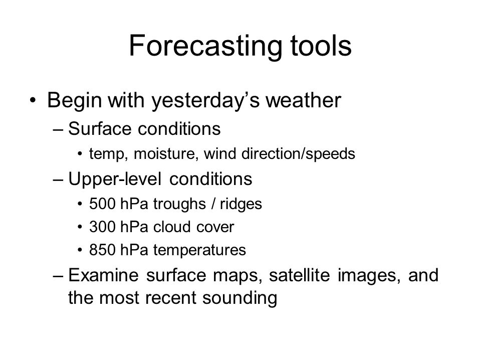 Forecasting tools Begin with yesterday’s weather –Surface conditions temp, moisture, wind direction/speeds –Upper-level conditions 500 hPa troughs / ridges 300 hPa cloud cover 850 hPa temperatures –Examine surface maps, satellite images, and the most recent sounding