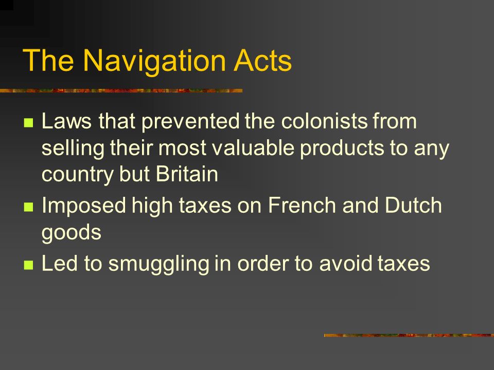 The Navigation Acts Laws that prevented the colonists from selling their most valuable products to any country but Britain Imposed high taxes on French and Dutch goods Led to smuggling in order to avoid taxes