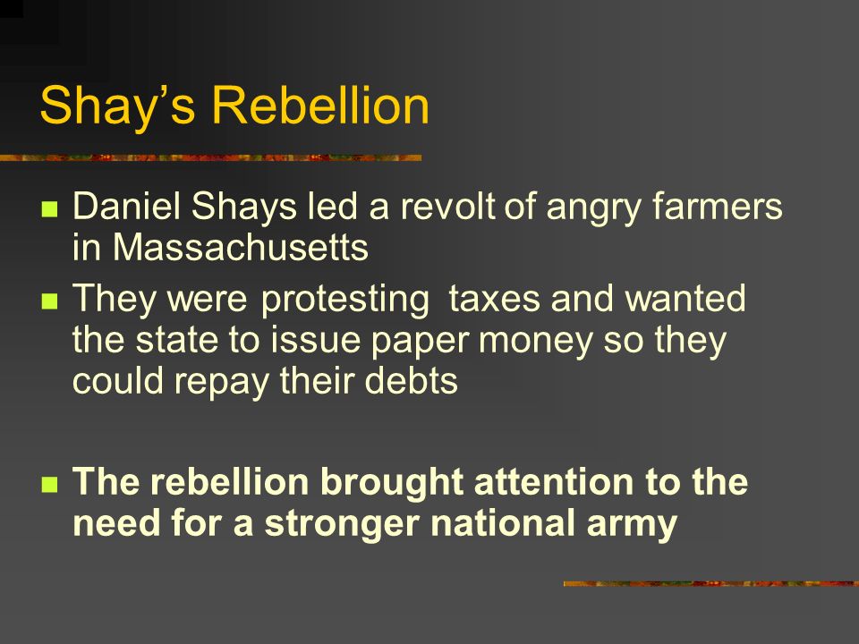 Shay’s Rebellion Daniel Shays led a revolt of angry farmers in Massachusetts They were protesting taxes and wanted the state to issue paper money so they could repay their debts The rebellion brought attention to the need for a stronger national army