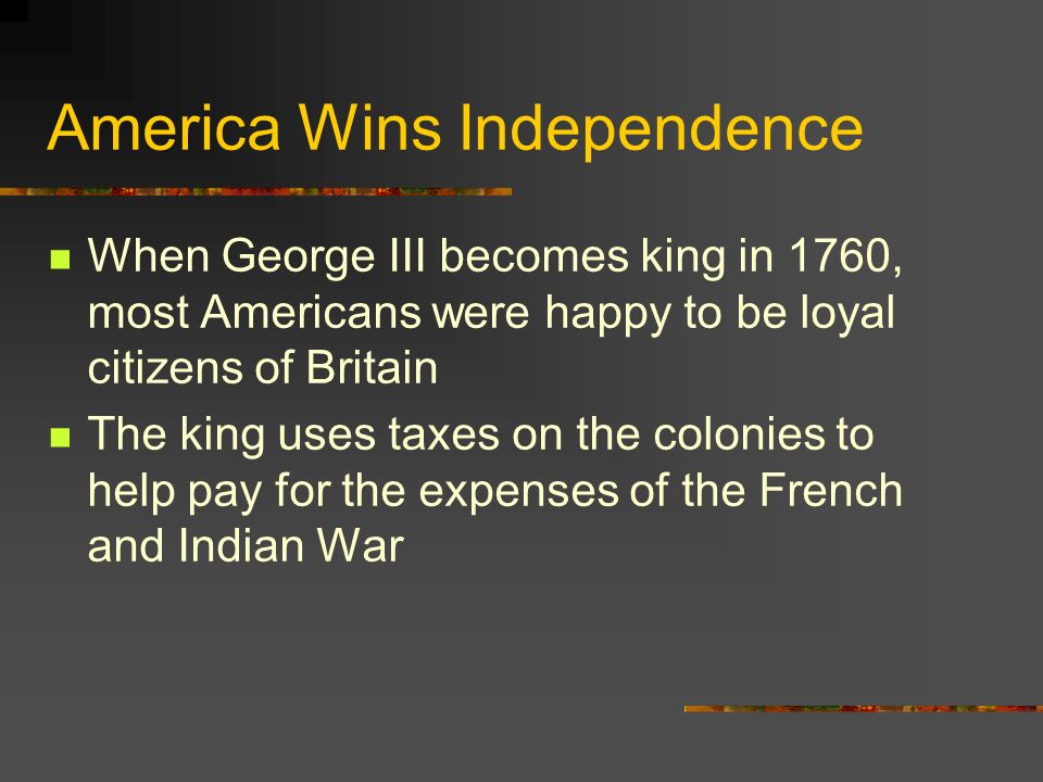 America Wins Independence When George III becomes king in 1760, most Americans were happy to be loyal citizens of Britain The king uses taxes on the colonies to help pay for the expenses of the French and Indian War