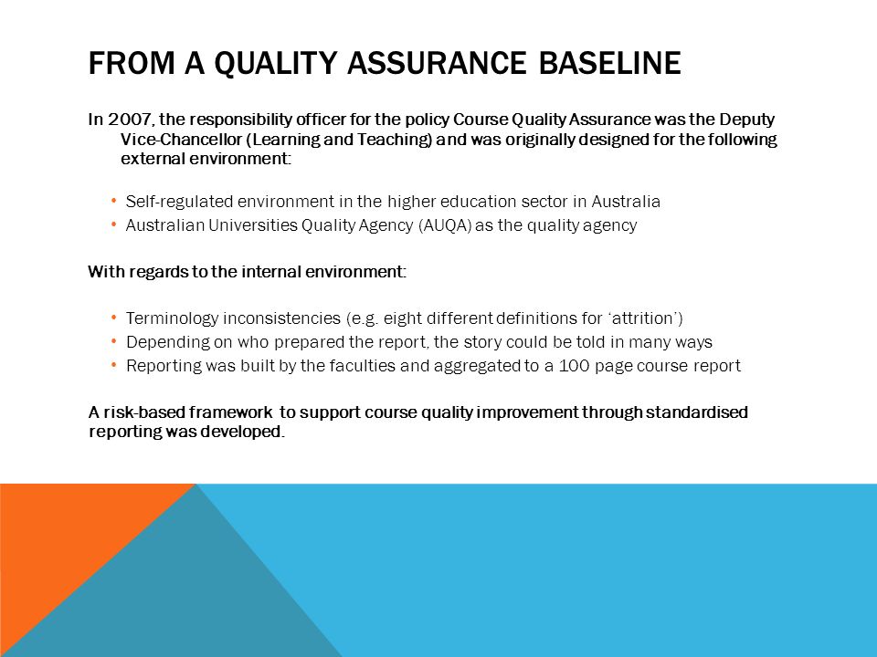 FROM A QUALITY ASSURANCE BASELINE In 2007, the responsibility officer for the policy Course Quality Assurance was the Deputy Vice-Chancellor (Learning and Teaching) and was originally designed for the following external environment: Self-regulated environment in the higher education sector in Australia Australian Universities Quality Agency (AUQA) as the quality agency With regards to the internal environment: Terminology inconsistencies (e.g.