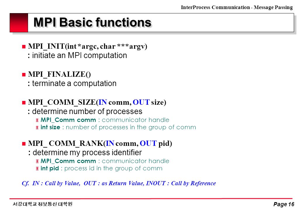 InterProcess Communication - Message Passing 서강대학교 정보통신 대학원 Page 16 MPI Basic functions n MPI_INIT(int *argc, char ***argv) : initiate an MPI computation n MPI_FINALIZE() : terminate a computation n MPI_COMM_SIZE(IN comm, OUT size) : determine number of processes 3 MPI_Comm comm : communicator handle 3 int size : number of processes in the group of comm n MPI_ COMM_RANK(IN comm, OUT pid) : determine my process identifier 3 MPI_Comm comm : communicator handle  int pid : process id in the group of comm Cf.