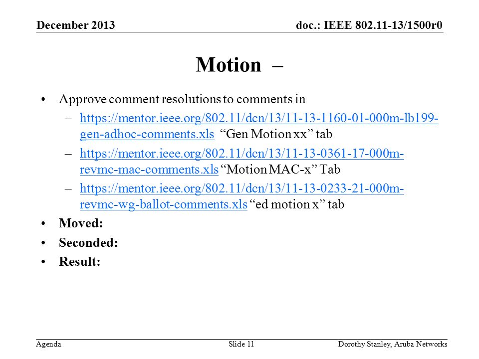 doc.: IEEE /1500r0 Agenda December 2013 Dorothy Stanley, Aruba NetworksSlide 11 Motion – Approve comment resolutions to comments in –  gen-adhoc-comments.xls Gen Motion xx tabhttps://mentor.ieee.org/802.11/dcn/13/ m-lb199- gen-adhoc-comments.xls –  revmc-mac-comments.xls Motion MAC-x Tabhttps://mentor.ieee.org/802.11/dcn/13/ m- revmc-mac-comments.xls –  revmc-wg-ballot-comments.xls ed motion x tabhttps://mentor.ieee.org/802.11/dcn/13/ m- revmc-wg-ballot-comments.xls Moved: Seconded: Result: