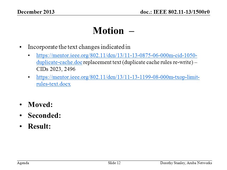 doc.: IEEE /1500r0 Agenda December 2013 Dorothy Stanley, Aruba NetworksSlide 12 Motion – Incorporate the text changes indicated in   duplicate-cache.doc replacement text (duplicate cache rules re-write) – CIDs 2023, 2496https://mentor.ieee.org/802.11/dcn/13/ m-cid duplicate-cache.doc   rules-text.docxhttps://mentor.ieee.org/802.11/dcn/13/ m-txop-limit- rules-text.docx Moved: Seconded: Result: