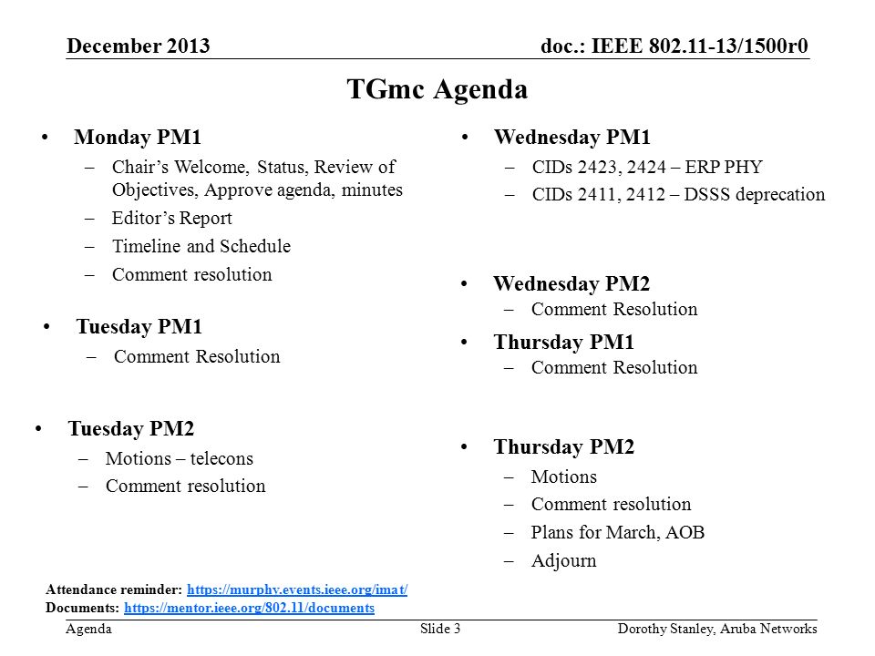 doc.: IEEE /1500r0 Agenda December 2013 Dorothy Stanley, Aruba NetworksSlide 3 TGmc Agenda Attendance reminder:   Documents:   Monday PM1 –Chair’s Welcome, Status, Review of Objectives, Approve agenda, minutes –Editor’s Report –Timeline and Schedule –Comment resolution Wednesday PM1 –CIDs 2423, 2424 – ERP PHY –CIDs 2411, 2412 – DSSS deprecation Thursday PM2 –Motions –Comment resolution –Plans for March, AOB –Adjourn Thursday PM1 –Comment Resolution Tuesday PM2 –Motions – telecons –Comment resolution Wednesday PM2 –Comment Resolution Tuesday PM1 –Comment Resolution