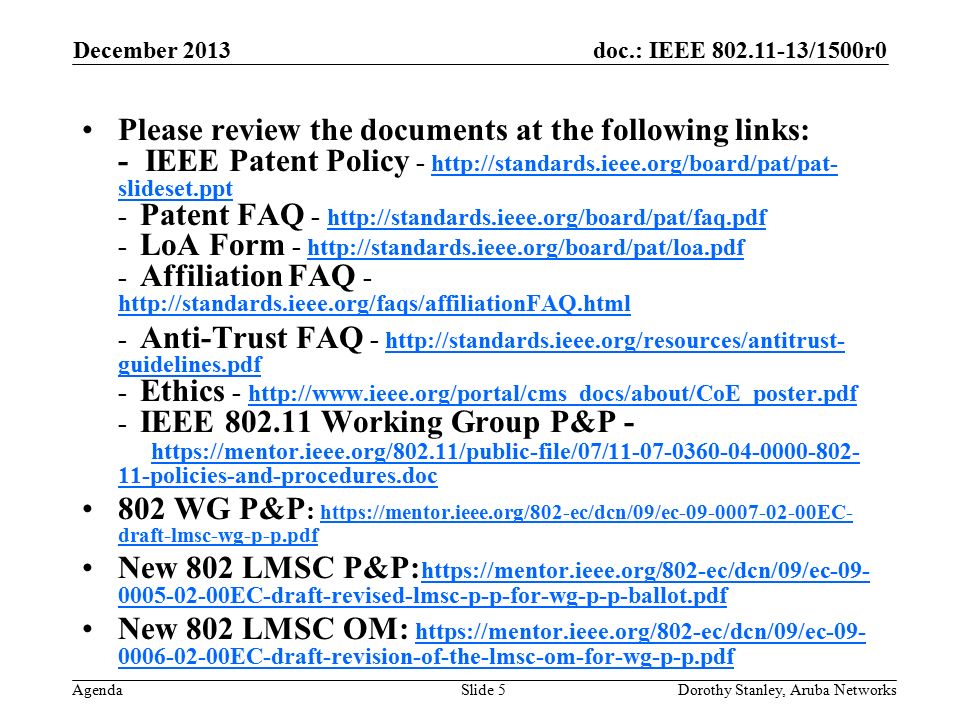 doc.: IEEE /1500r0 Agenda December 2013 Dorothy Stanley, Aruba NetworksSlide 5 Please review the documents at the following links: - IEEE Patent Policy -   slideset.ppt - Patent FAQ LoA Form Affiliation FAQ slideset.ppt Anti-Trust FAQ -   guidelines.pdf - Ethics IEEE Working Group P&P policies-and-procedures.doc   guidelines.pdf policies-and-procedures.doc 802 WG P&P :   draft-lmsc-wg-p-p.pdf   draft-lmsc-wg-p-p.pdf New 802 LMSC P&P: EC-draft-revised-lmsc-p-p-for-wg-p-p-ballot.pdf EC-draft-revised-lmsc-p-p-for-wg-p-p-ballot.pdf New 802 LMSC OM: EC-draft-revision-of-the-lmsc-om-for-wg-p-p.pdf EC-draft-revision-of-the-lmsc-om-for-wg-p-p.pdf