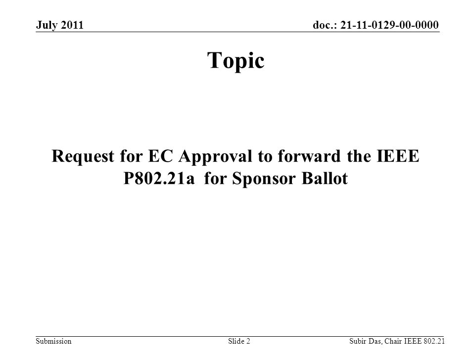 doc.: Submission July 2011 Subir Das, Chair IEEE Slide 2 Topic Request for EC Approval to forward the IEEE P802.21a for Sponsor Ballot
