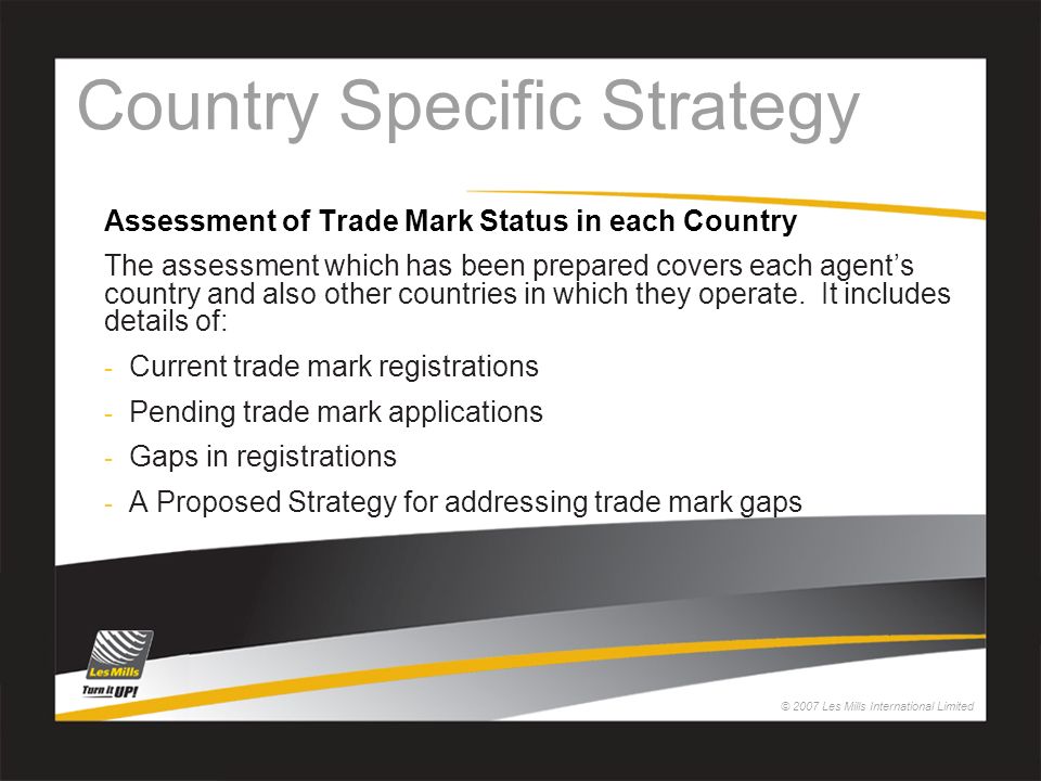 © 2007 Les Mills International Limited Country Specific Strategy Assessment of Trade Mark Status in each Country The assessment which has been prepared covers each agent’s country and also other countries in which they operate.