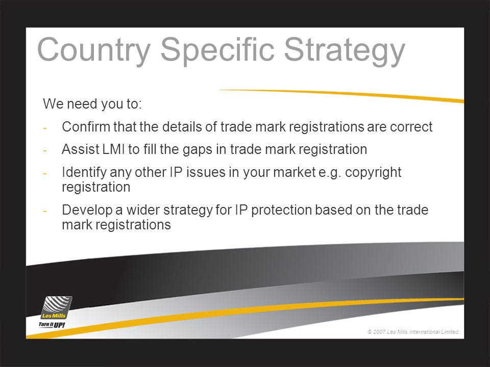 © 2007 Les Mills International Limited Country Specific Strategy We need you to: - Confirm that the details of trade mark registrations are correct - Assist LMI to fill the gaps in trade mark registration - Identify any other IP issues in your market e.g.